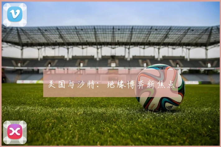 美国与沙特：地缘博弈新焦点