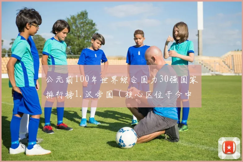 公元前100年世界综合国力30强国家排行榜1.汉帝国（核心区位于今中国）2.罗马共和国（核心区位于今意大利）3.安息帝国（核心区位于今伊朗）4.匈奴汗国（核心区位于今蒙古）5.托勒密王国（核心区位于今