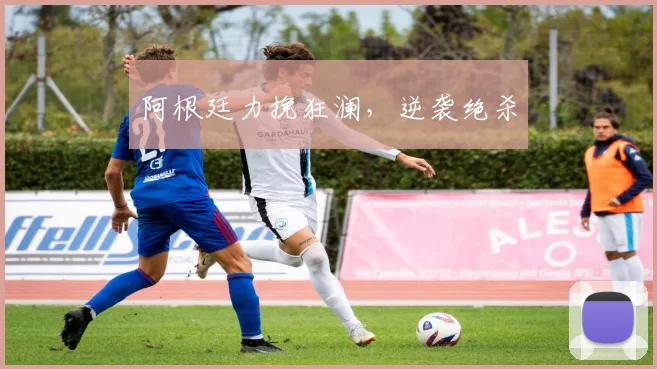 阿根廷力挽狂澜，逆袭绝杀