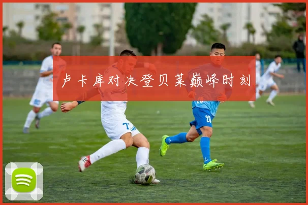 卢卡库对决登贝莱巅峰时刻
