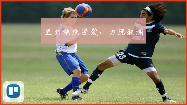 里尔绝境逆袭，力挽狂澜