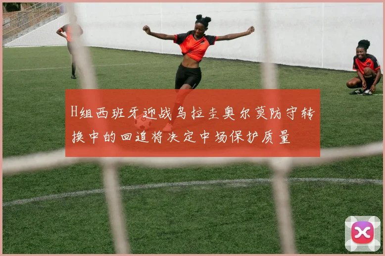 H组西班牙迎战乌拉圭奥尔莫防守转换中的回追将决定中场保护质量