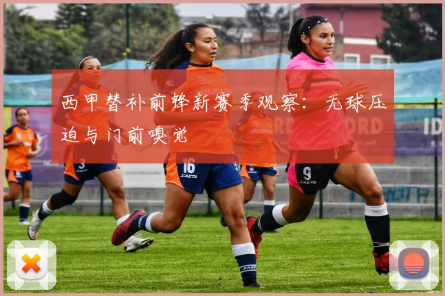 西甲替补前锋新赛季观察:无球压迫与门前嗅觉