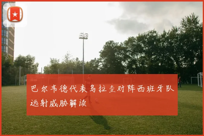 巴尔韦德代表乌拉圭对阵西班牙队远射威胁解读
