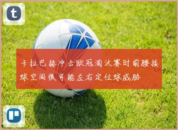 卡拉巴赫冲击欧冠淘汰赛时前腰接球空间很可能左右定位球威胁