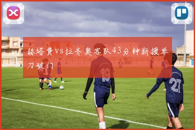 赫塔费vs拉齐奥客队43分钟新援单刀破门