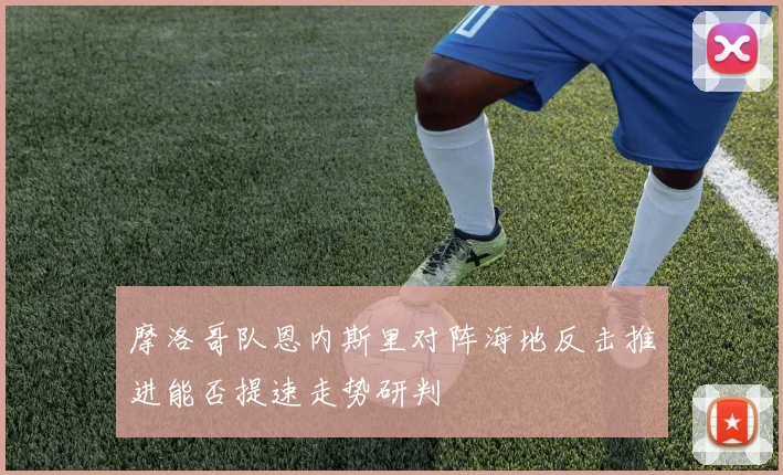 摩洛哥队恩内斯里对阵海地反击推进能否提速走势研判