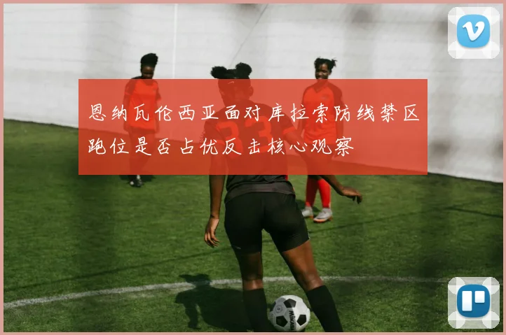 恩纳瓦伦西亚面对库拉索防线禁区跑位是否占优反击核心观察
