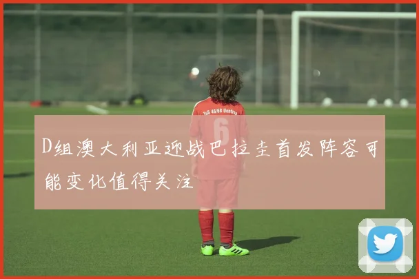 D组澳大利亚迎战巴拉圭首发阵容可能变化值得关注