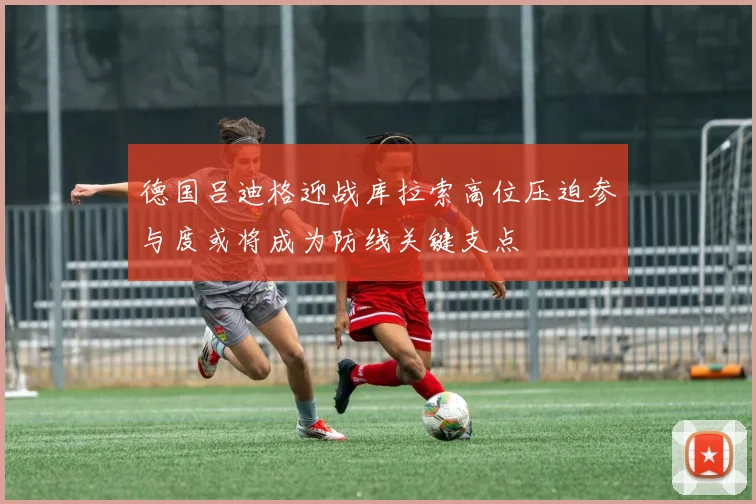 德国吕迪格迎战库拉索高位压迫参与度或将成为防线关键支点