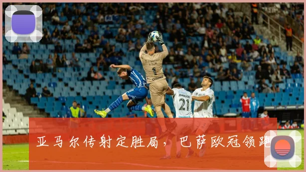 亚马尔传射定胜局，巴萨欧冠领跑