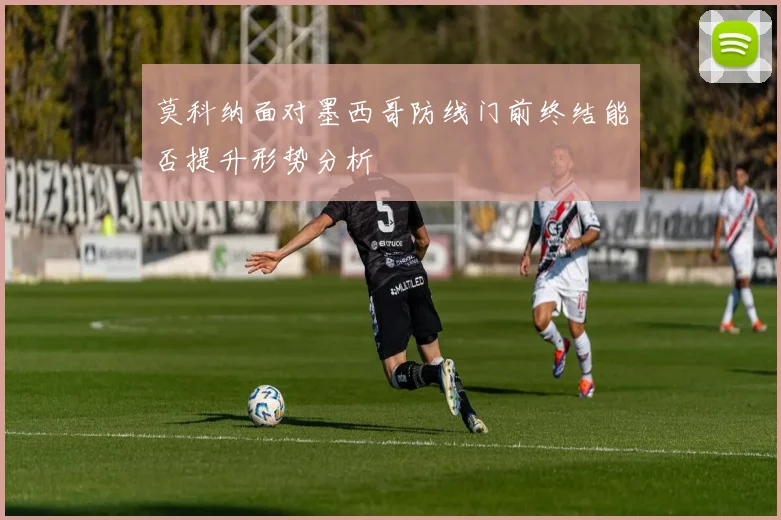 莫科纳面对墨西哥防线门前终结能否提升形势分析
