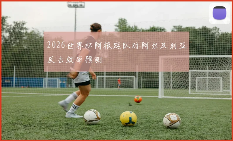 2026世界杯阿根廷队对阿尔及利亚反击效率预测