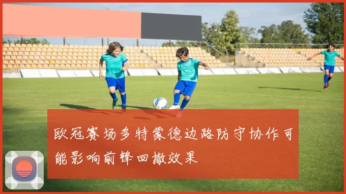 欧冠赛场多特蒙德边路防守协作可能影响前锋回撤效果