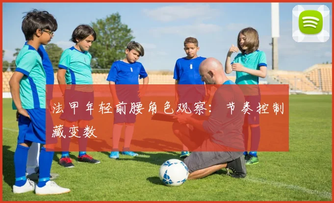 法甲年轻前腰角色观察:节奏控制藏变数