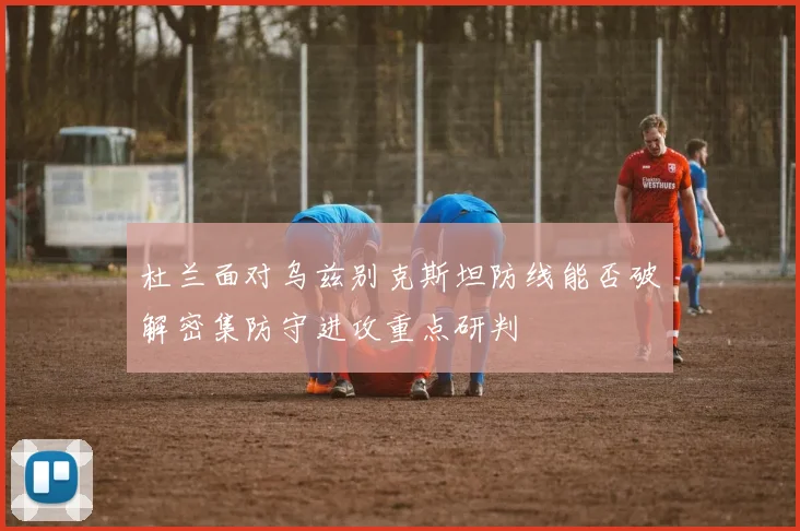 杜兰面对乌兹别克斯坦防线能否破解密集防守进攻重点研判
