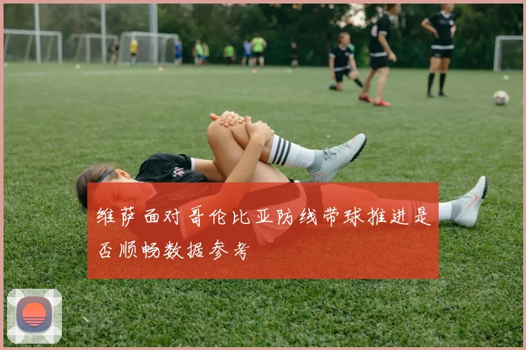 维萨面对哥伦比亚防线带球推进是否顺畅数据参考