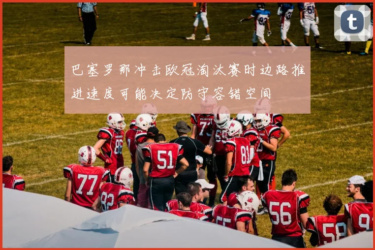 巴塞罗那冲击欧冠淘汰赛时边路推进速度可能决定防守容错空间