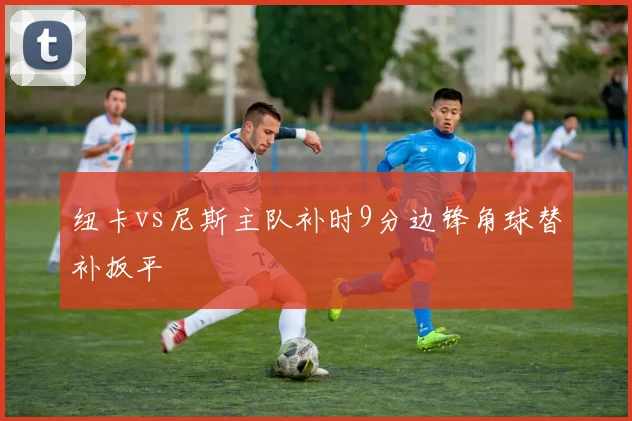 纽卡vs尼斯主队补时9分边锋角球替补扳平